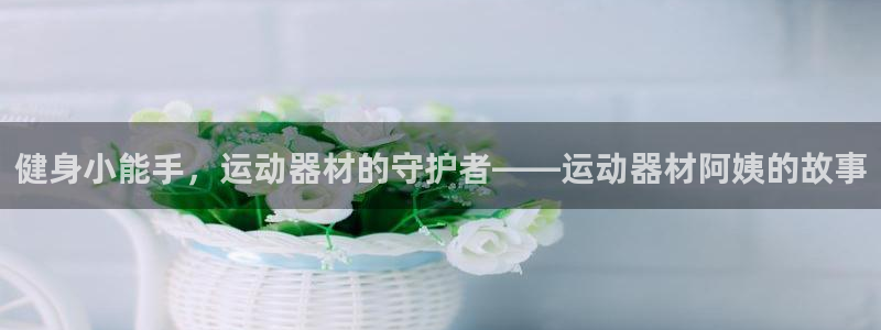 凯捷体育联系电话：健身小能手，运动器材的守护者——运