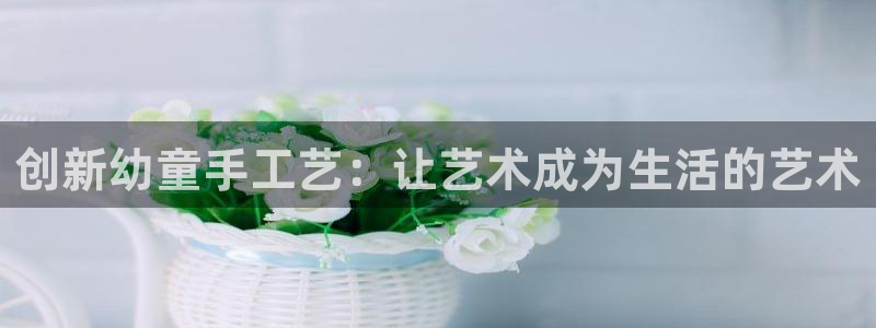 凯捷体育招商电话地址查询：创新幼童手工艺：让艺术成为生活的艺