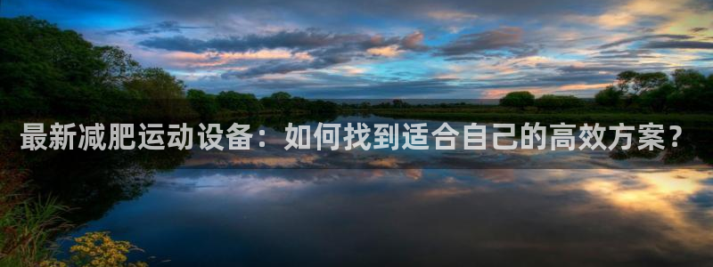 凯捷体育招商电话是多少啊：最新减肥运动设备：如何找到