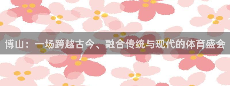 凯捷体育科技：博山：一场跨越古今、融合传统与现代的体